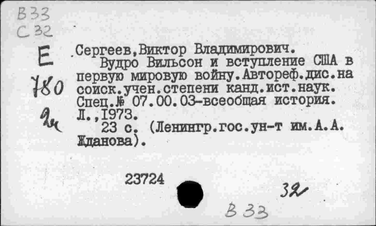 ﻿Е
Ио
4ч
Сергеев,Виктор Владимирович.
Вудро Вильсон и вступление США в первую мировую войну.Автореф.дис.на соиск.учен.степени канд.ист.наук. Спец.# 07.00.03-всеобщая история. Л 1973.
**23 с! (Ленингр.гос.ун-т им.А.А. Жданова).
23724
